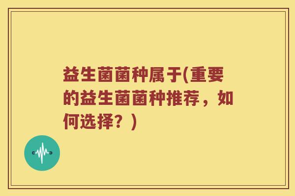 益生菌菌种属于(重要的益生菌菌种推荐,如何选择?) 益生菌菌种属于(重要的益生菌菌种推荐,如何选择?)