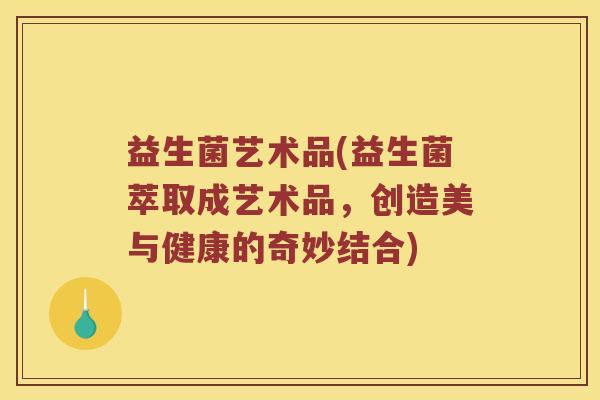 益生菌艺术品(益生菌萃取成艺术品，创造美与健康的奇妙结合)
