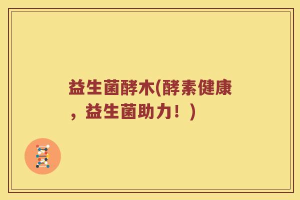 益生菌酵木(酵素健康，益生菌助力！)