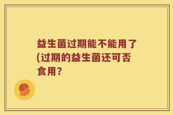 益生菌过期能不能用了(过期的益生菌还可否食用? 益生菌过期能不能用了(过期的益生菌还可否食用?