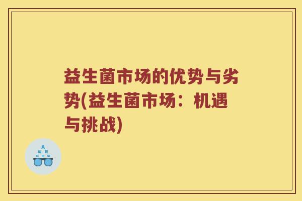 益生菌市场的优势与劣势(益生菌市场:机遇与挑战) 益生菌市场的优势与劣势(益生菌市场:机遇与挑战)