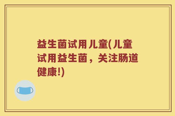 益生菌试用儿童(儿童试用益生菌,关注肠道健康!) 益生菌试用儿童(儿童试用益生菌,关注肠道健康!)