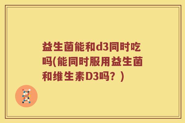 益生菌能和d3同时吃吗(能同时服用益生菌和维生素D3吗？)
