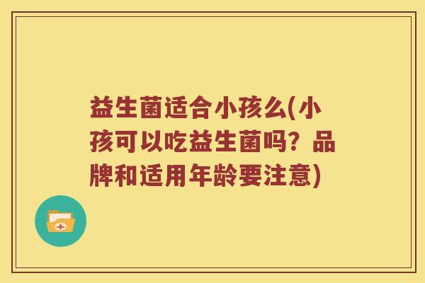 益生菌适合小孩么(小孩可以吃益生菌吗?品牌和适用年龄要注意) 益生菌适合小孩么(小孩可以吃益生菌吗?品牌和适用年龄要注意)