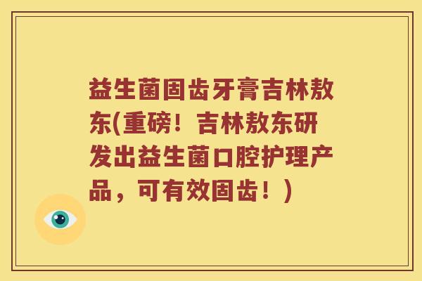 益生菌固齿牙膏吉林敖东(重磅！吉林敖东研发出益生菌口腔护理产品，可有效固齿！)