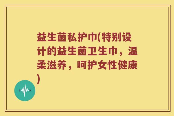 益生菌私护巾(特别设计的益生菌卫生巾，温柔滋养，呵护女性健康)
