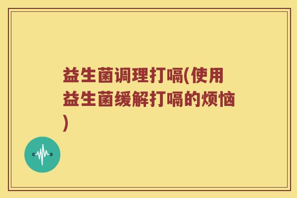 益生菌调理打嗝(使用益生菌缓解打嗝的烦恼)
