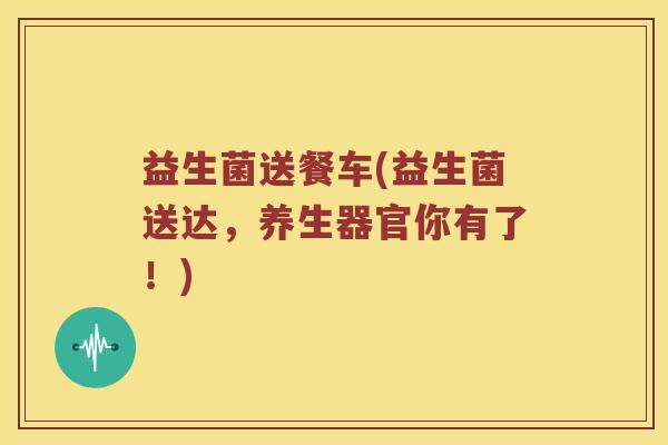 益生菌送餐车(益生菌送达，养生器官你有了！)