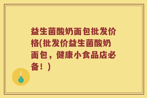 益生菌酸奶面包批发价格(批发价益生菌酸奶面包,健康小食品店必备!) 益生菌酸奶面包批发价格(批发价益生菌酸奶面包,健康小食品店必备!)
