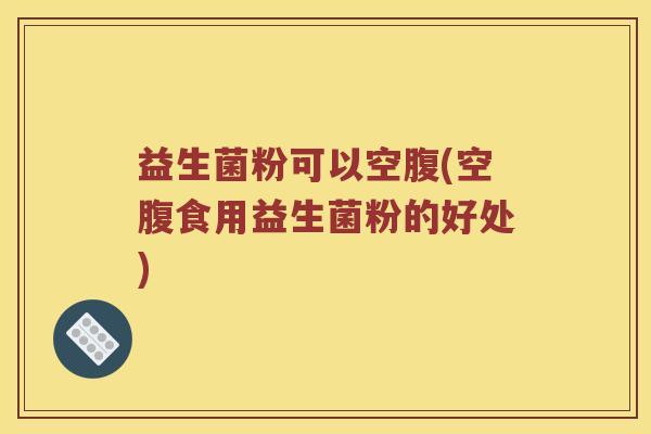 益生菌粉可以空腹(空腹食用益生菌粉的好处)