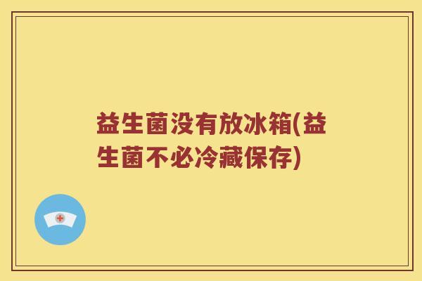 益生菌没有放冰箱(益生菌不必冷藏保存)