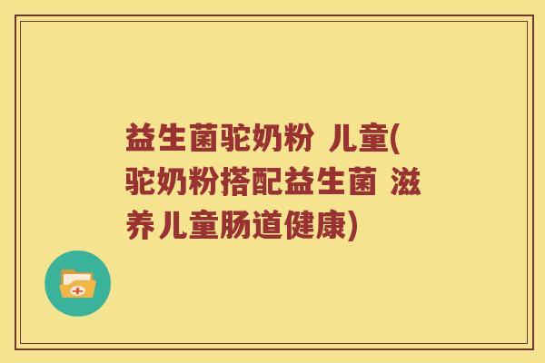 益生菌驼奶粉 儿童(驼奶粉搭配益生菌 滋养儿童肠道健康)