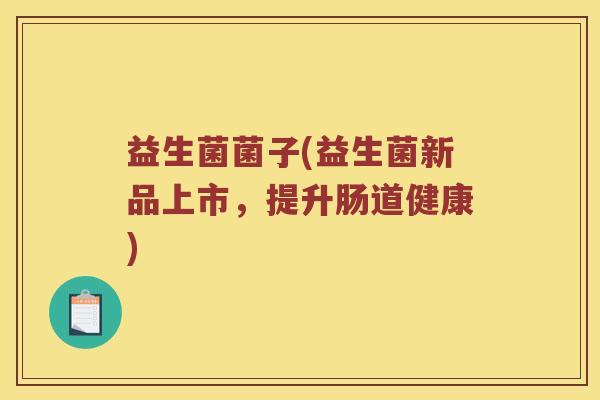 益生菌菌子(益生菌新品上市，提升肠道健康)