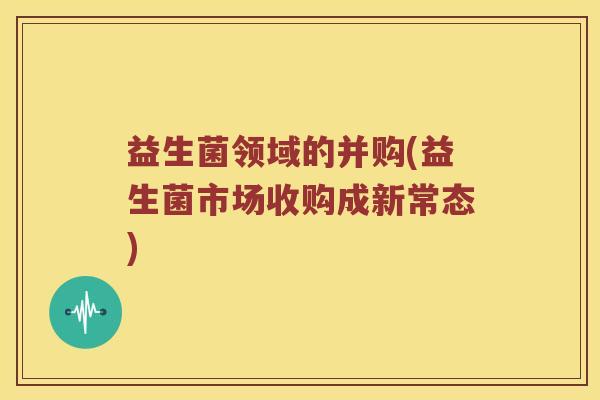 益生菌领域的并购(益生菌市场收购成新常态) 益生菌领域的并购(益生菌市场收购成新常态)