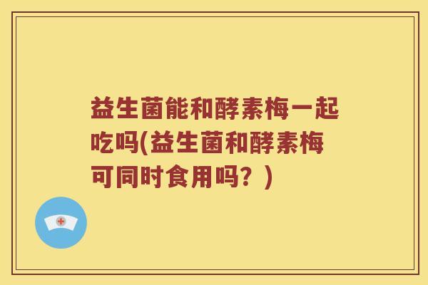益生菌能和酵素梅一起吃吗(益生菌和酵素梅可同时食用吗？)