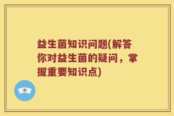 益生菌知识问题(解答你对益生菌的疑问，掌握重要知识点)