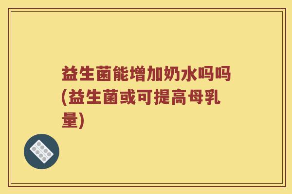益生菌能增加奶水吗吗(益生菌或可提高母乳量)