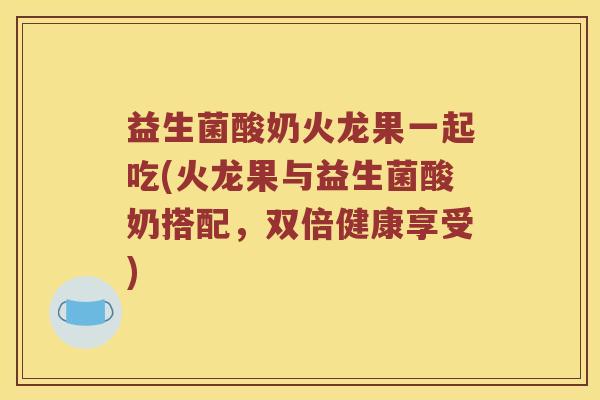 益生菌酸奶火龙果一起吃(火龙果与益生菌酸奶搭配，双倍健康享受)