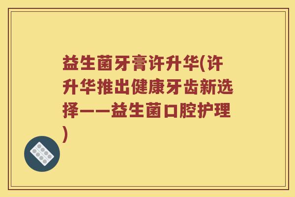 益生菌牙膏许升华(许升华推出健康牙齿新选择——益生菌口腔护理)