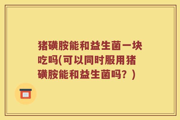 猪磺胺能和益生菌一块吃吗(可以同时服用猪磺胺能和益生菌吗？)