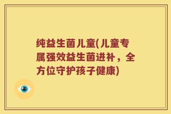 纯益生菌儿童(儿童专属强效益生菌进补，全方位守护孩子健康)