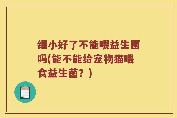 细小好了不能喂益生菌吗(能不能给宠物猫喂食益生菌？)