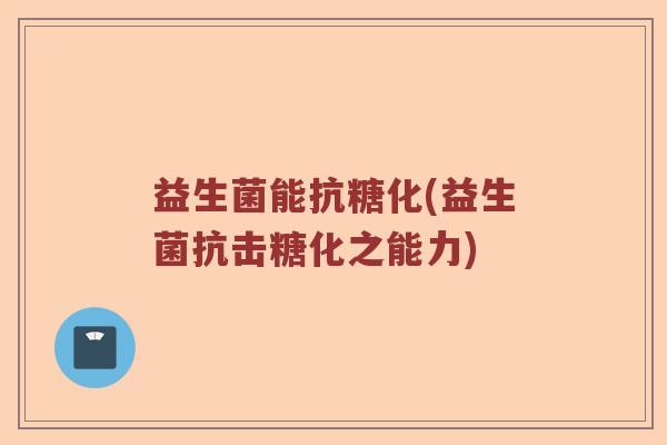 益生菌能抗糖化(益生菌抗击糖化之能力)