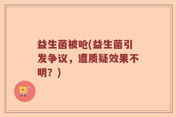 益生菌被呛(益生菌引发争议，遭质疑效果不明？)