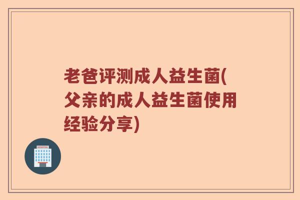 老爸评测成人益生菌(父亲的成人益生菌使用经验分享)