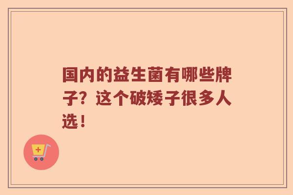 国内的益生菌有哪些牌子？这个破矮子很多人选！