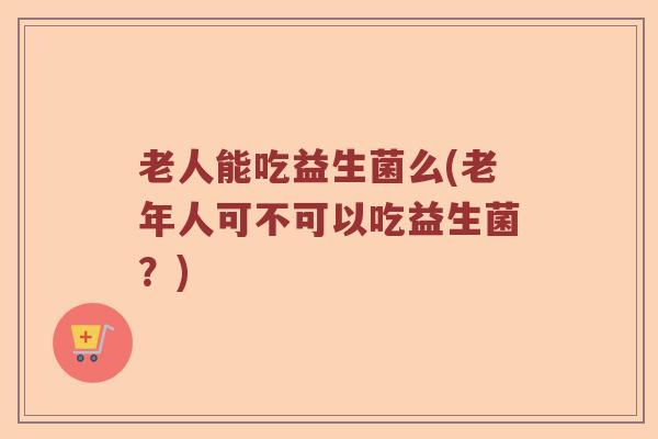 老人能吃益生菌么(老年人可不可以吃益生菌？)