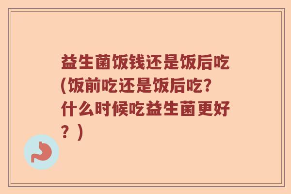益生菌饭钱还是饭后吃(饭前吃还是饭后吃？什么时候吃益生菌更好？)
