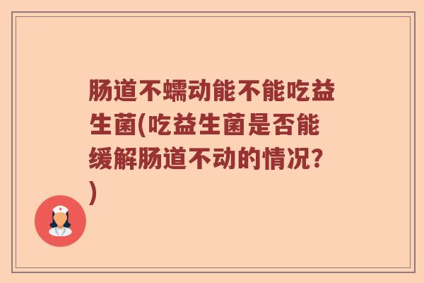 肠道不蠕动能不能吃益生菌(吃益生菌是否能缓解肠道不动的情况？)