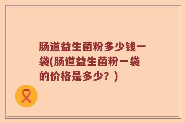 肠道益生菌粉多少钱一袋(肠道益生菌粉一袋的价格是多少？)