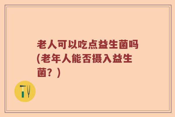 老人可以吃点益生菌吗(老年人能否摄入益生菌？)