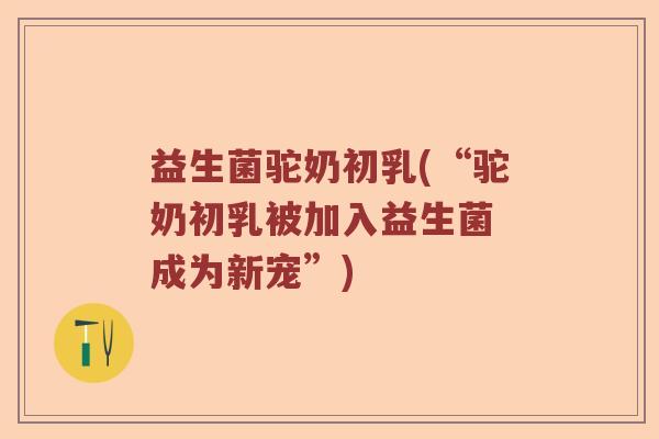 益生菌驼奶初乳(“驼奶初乳被加入益生菌 成为新宠”)