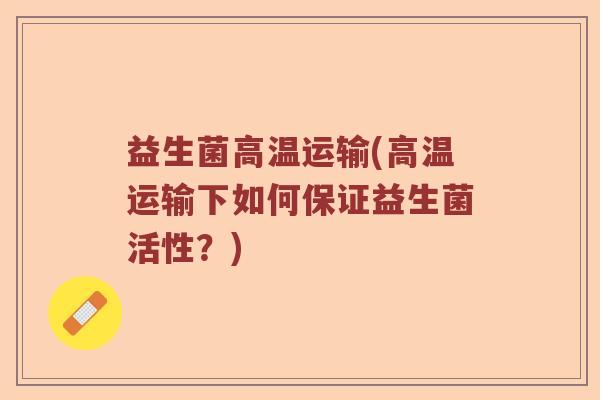 益生菌高温运输(高温运输下如何保证益生菌活性？)