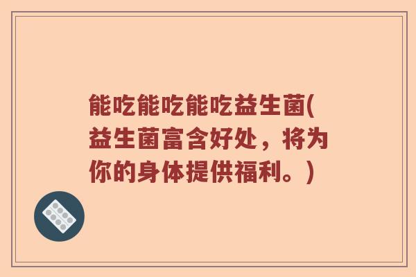 能吃能吃能吃益生菌(益生菌富含好处,将为你的身体提供福利。) 能吃能吃能吃益生菌(益生菌富含好处,将为你的身体提供福利。)