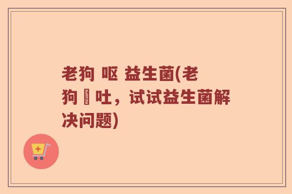老狗 呕 益生菌(老狗嘔吐，试试益生菌解决问题)