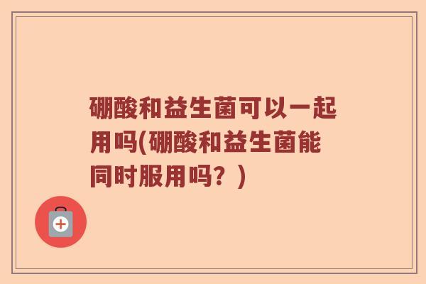 硼酸和益生菌可以一起用吗(硼酸和益生菌能同时服用吗？)