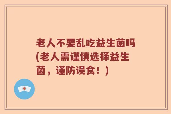 老人不要乱吃益生菌吗(老人需谨慎选择益生菌，谨防误食！)