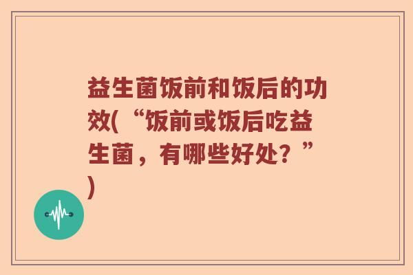 益生菌饭前和饭后的功效(“饭前或饭后吃益生菌，有哪些好处？”)