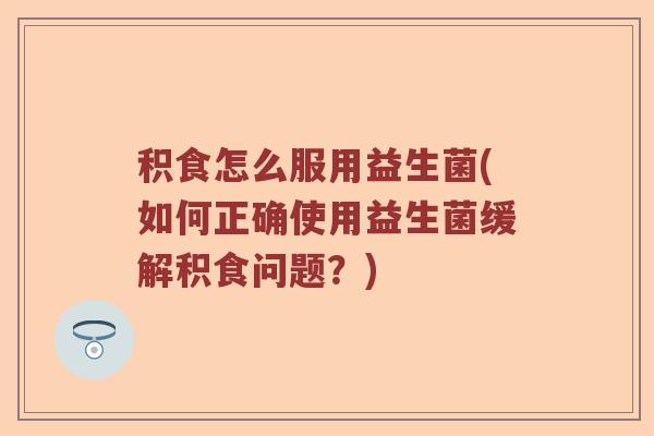 积食怎么服用益生菌(如何正确使用益生菌缓解积食问题？)