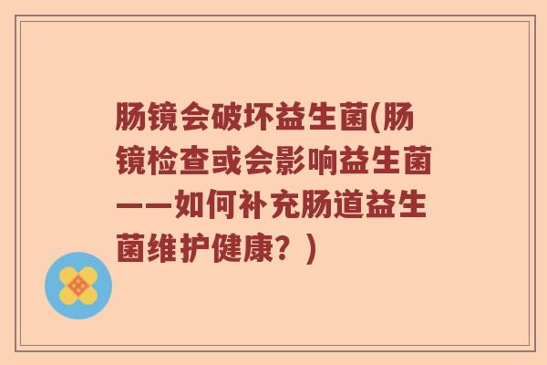 肠镜会破坏益生菌(肠镜检查或会影响益生菌——如何补充肠道益生菌维护健康？)