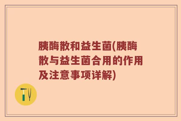 胰酶散和益生菌(胰酶散与益生菌合用的作用及注意事项详解)