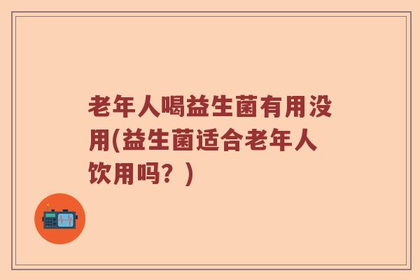 老年人喝益生菌有用没用(益生菌适合老年人饮用吗?) 老年人喝益生菌有用没用(益生菌适合老年人饮用吗?)