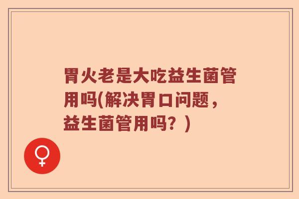 胃火老是大吃益生菌管用吗(解决胃口问题,益生菌管用吗?) 胃火老是大吃益生菌管用吗(解决胃口问题,益生菌管用吗?)