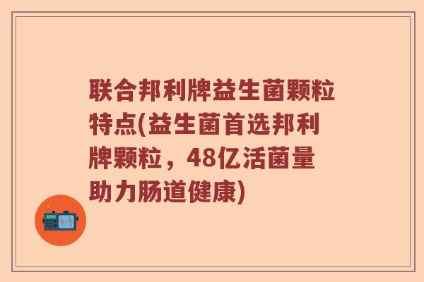 联合邦利牌益生菌颗粒特点(益生菌首选邦利牌颗粒，48亿活菌量助力肠道健康)