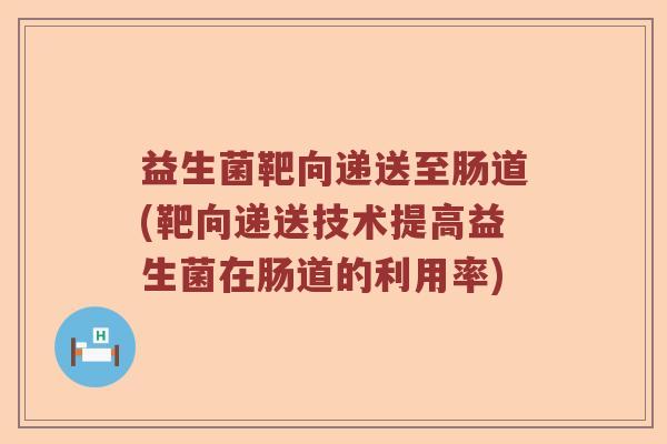 益生菌靶向递送至肠道(靶向递送技术提高益生菌在肠道的利用率)