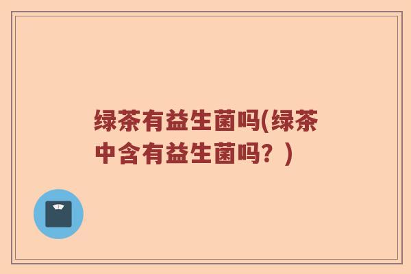 绿茶有益生菌吗(绿茶中含有益生菌吗？)